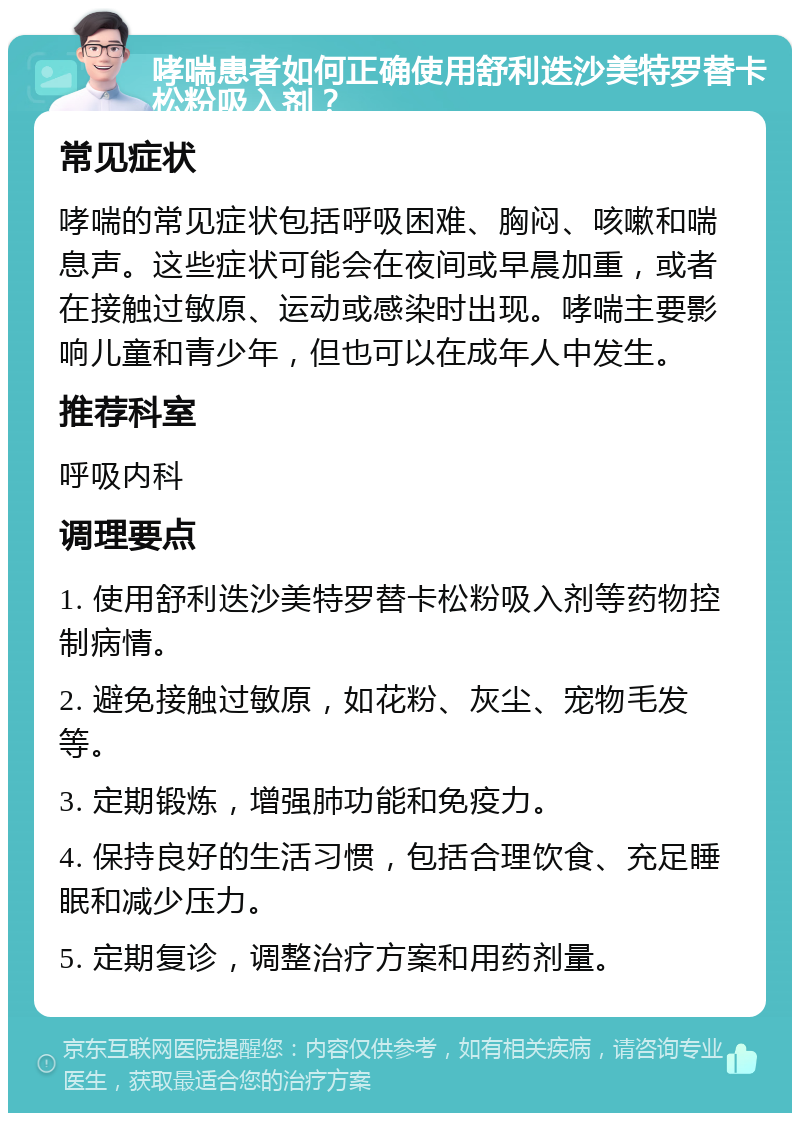 哮喘患者如何正确使用舒利迭沙美特罗替卡松粉吸入剂？ 常见症状 哮喘的常见症状包括呼吸困难、胸闷、咳嗽和喘息声。这些症状可能会在夜间或早晨加重，或者在接触过敏原、运动或感染时出现。哮喘主要影响儿童和青少年，但也可以在成年人中发生。 推荐科室 呼吸内科 调理要点 1. 使用舒利迭沙美特罗替卡松粉吸入剂等药物控制病情。 2. 避免接触过敏原，如花粉、灰尘、宠物毛发等。 3. 定期锻炼，增强肺功能和免疫力。 4. 保持良好的生活习惯，包括合理饮食、充足睡眠和减少压力。 5. 定期复诊，调整治疗方案和用药剂量。