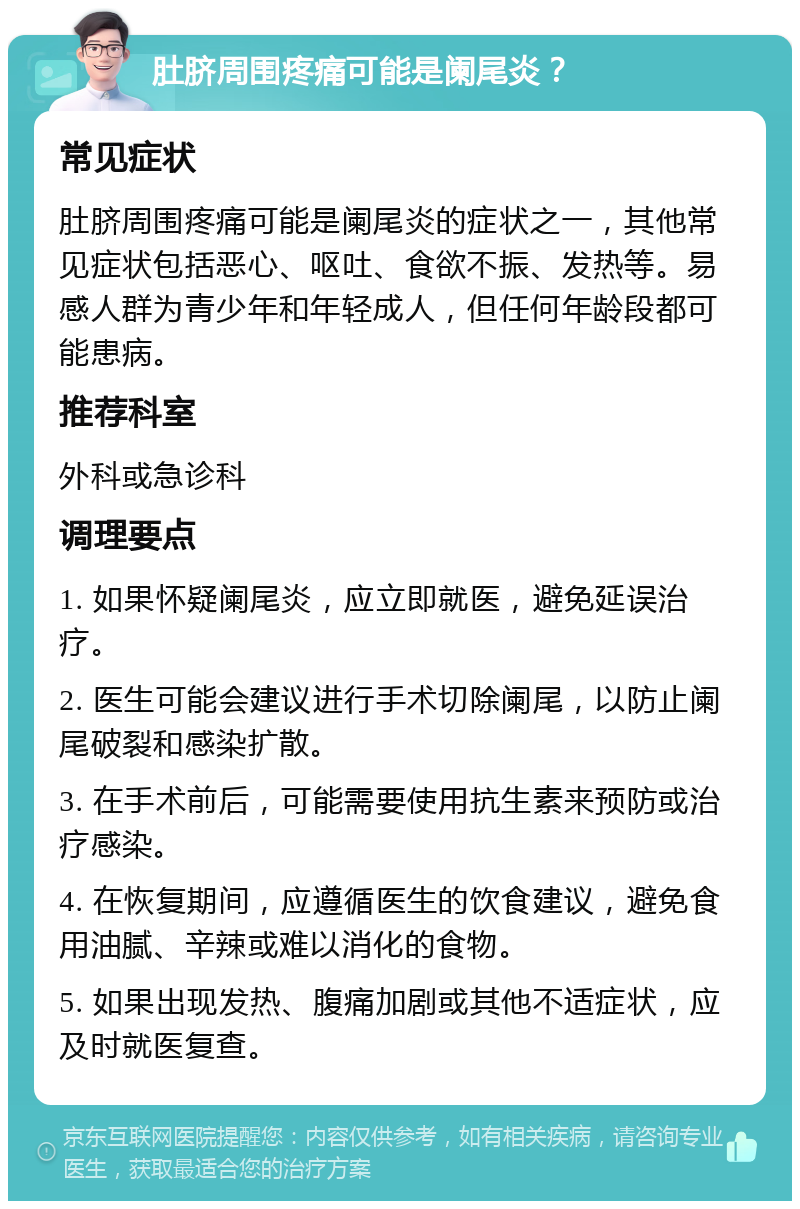 肚脐周围疼痛可能是阑尾炎？ 常见症状 肚脐周围疼痛可能是阑尾炎的症状之一，其他常见症状包括恶心、呕吐、食欲不振、发热等。易感人群为青少年和年轻成人，但任何年龄段都可能患病。 推荐科室 外科或急诊科 调理要点 1. 如果怀疑阑尾炎，应立即就医，避免延误治疗。 2. 医生可能会建议进行手术切除阑尾，以防止阑尾破裂和感染扩散。 3. 在手术前后，可能需要使用抗生素来预防或治疗感染。 4. 在恢复期间，应遵循医生的饮食建议，避免食用油腻、辛辣或难以消化的食物。 5. 如果出现发热、腹痛加剧或其他不适症状，应及时就医复查。