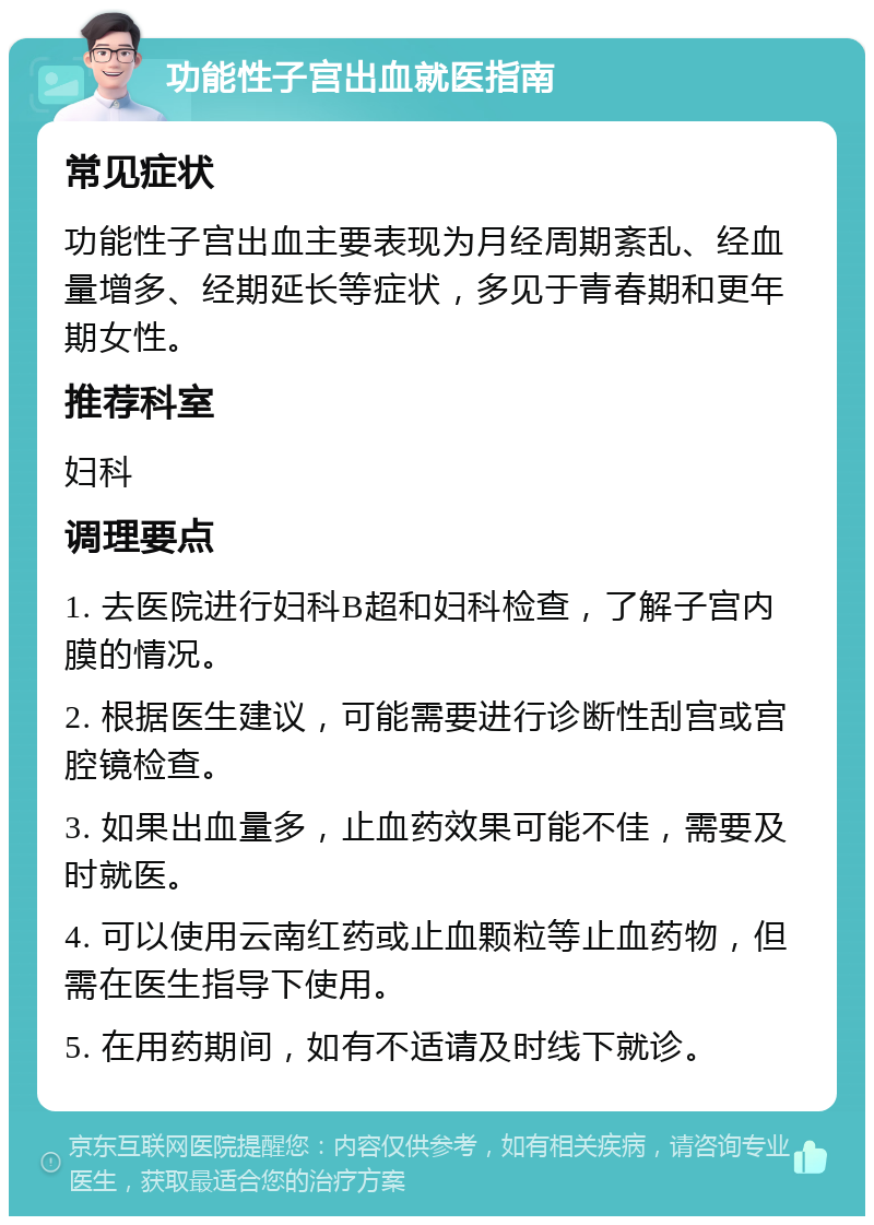 功能性子宫出血就医指南 常见症状 功能性子宫出血主要表现为月经周期紊乱、经血量增多、经期延长等症状，多见于青春期和更年期女性。 推荐科室 妇科 调理要点 1. 去医院进行妇科B超和妇科检查，了解子宫内膜的情况。 2. 根据医生建议，可能需要进行诊断性刮宫或宫腔镜检查。 3. 如果出血量多，止血药效果可能不佳，需要及时就医。 4. 可以使用云南红药或止血颗粒等止血药物，但需在医生指导下使用。 5. 在用药期间，如有不适请及时线下就诊。