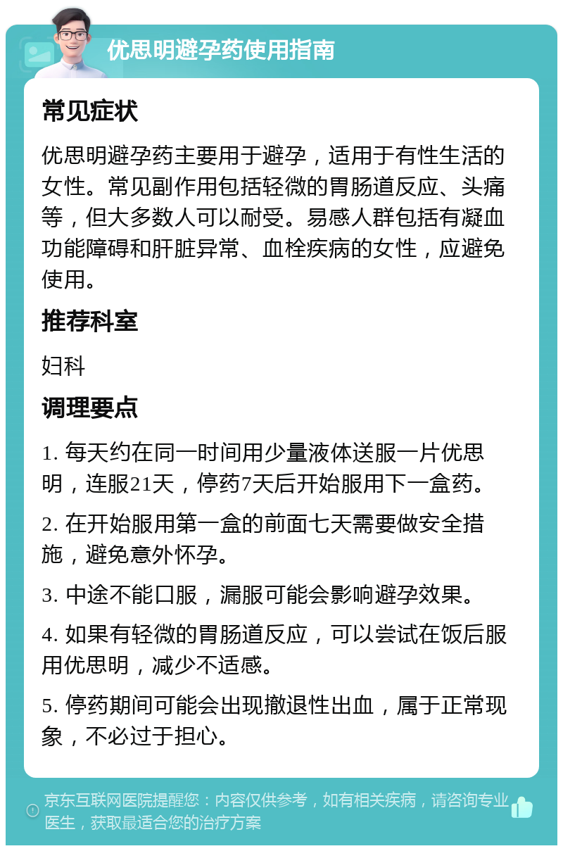 优思明避孕药使用指南 常见症状 优思明避孕药主要用于避孕，适用于有性生活的女性。常见副作用包括轻微的胃肠道反应、头痛等，但大多数人可以耐受。易感人群包括有凝血功能障碍和肝脏异常、血栓疾病的女性，应避免使用。 推荐科室 妇科 调理要点 1. 每天约在同一时间用少量液体送服一片优思明，连服21天，停药7天后开始服用下一盒药。 2. 在开始服用第一盒的前面七天需要做安全措施，避免意外怀孕。 3. 中途不能口服，漏服可能会影响避孕效果。 4. 如果有轻微的胃肠道反应，可以尝试在饭后服用优思明，减少不适感。 5. 停药期间可能会出现撤退性出血，属于正常现象，不必过于担心。