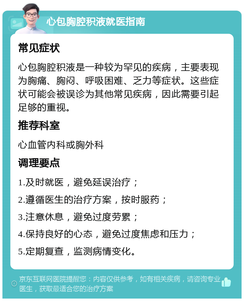 心包胸腔积液就医指南 常见症状 心包胸腔积液是一种较为罕见的疾病，主要表现为胸痛、胸闷、呼吸困难、乏力等症状。这些症状可能会被误诊为其他常见疾病，因此需要引起足够的重视。 推荐科室 心血管内科或胸外科 调理要点 1.及时就医，避免延误治疗； 2.遵循医生的治疗方案，按时服药； 3.注意休息，避免过度劳累； 4.保持良好的心态，避免过度焦虑和压力； 5.定期复查，监测病情变化。