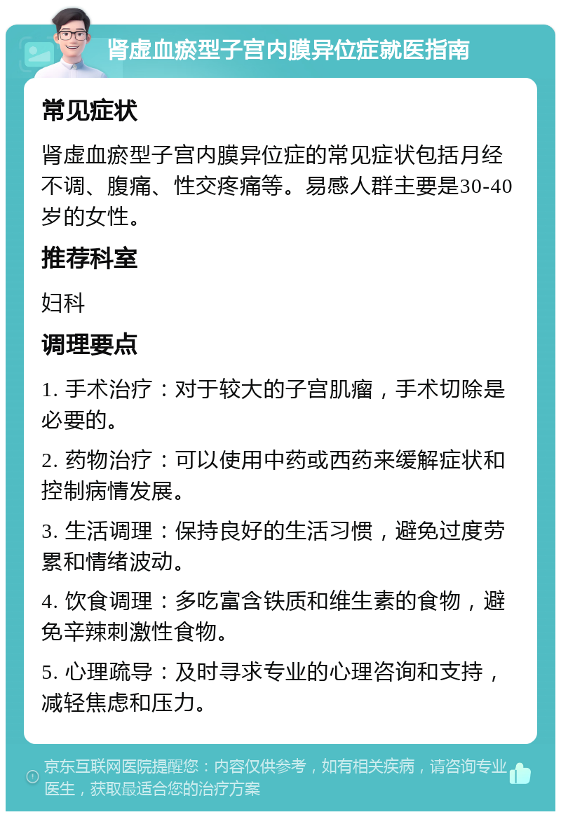 肾虚血瘀型子宫内膜异位症就医指南 常见症状 肾虚血瘀型子宫内膜异位症的常见症状包括月经不调、腹痛、性交疼痛等。易感人群主要是30-40岁的女性。 推荐科室 妇科 调理要点 1. 手术治疗：对于较大的子宫肌瘤，手术切除是必要的。 2. 药物治疗：可以使用中药或西药来缓解症状和控制病情发展。 3. 生活调理：保持良好的生活习惯，避免过度劳累和情绪波动。 4. 饮食调理：多吃富含铁质和维生素的食物，避免辛辣刺激性食物。 5. 心理疏导：及时寻求专业的心理咨询和支持，减轻焦虑和压力。