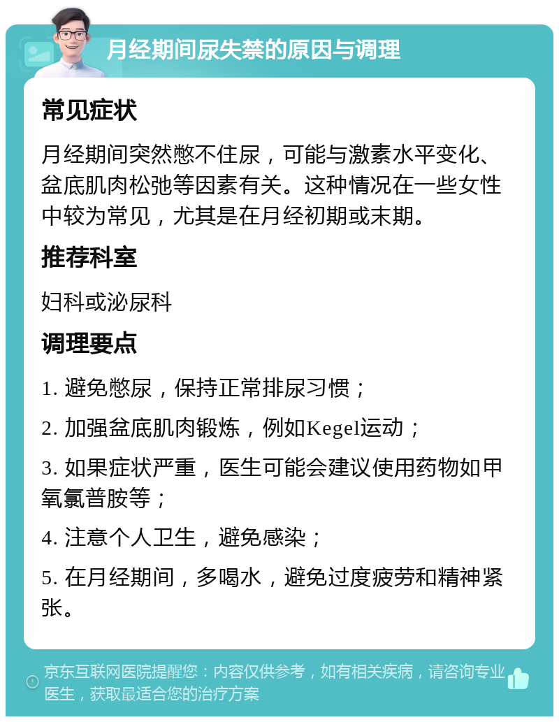 月经期间尿失禁的原因与调理 常见症状 月经期间突然憋不住尿，可能与激素水平变化、盆底肌肉松弛等因素有关。这种情况在一些女性中较为常见，尤其是在月经初期或末期。 推荐科室 妇科或泌尿科 调理要点 1. 避免憋尿，保持正常排尿习惯； 2. 加强盆底肌肉锻炼，例如Kegel运动； 3. 如果症状严重，医生可能会建议使用药物如甲氧氯普胺等； 4. 注意个人卫生，避免感染； 5. 在月经期间，多喝水，避免过度疲劳和精神紧张。