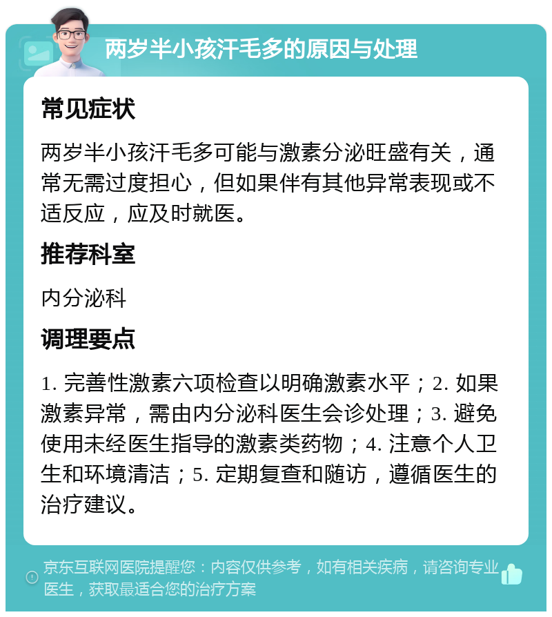 两岁半小孩汗毛多的原因与处理 常见症状 两岁半小孩汗毛多可能与激素分泌旺盛有关，通常无需过度担心，但如果伴有其他异常表现或不适反应，应及时就医。 推荐科室 内分泌科 调理要点 1. 完善性激素六项检查以明确激素水平；2. 如果激素异常，需由内分泌科医生会诊处理；3. 避免使用未经医生指导的激素类药物；4. 注意个人卫生和环境清洁；5. 定期复查和随访，遵循医生的治疗建议。