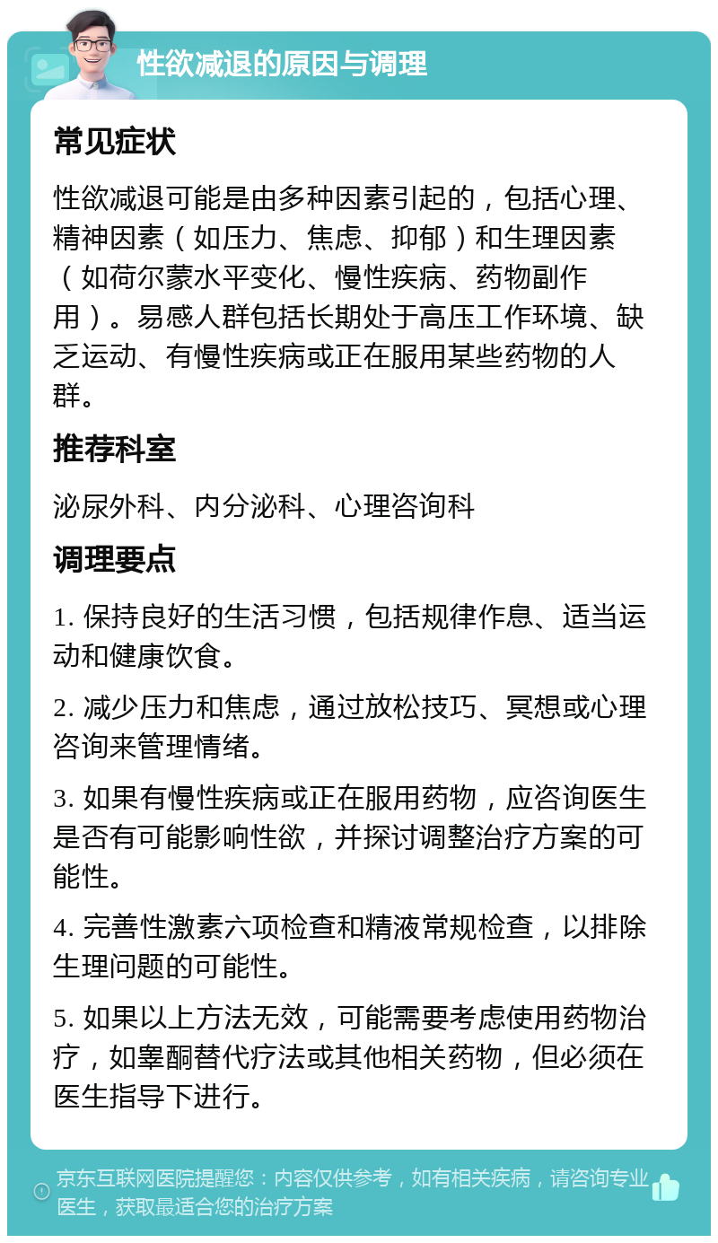 性欲减退的原因与调理 常见症状 性欲减退可能是由多种因素引起的，包括心理、精神因素（如压力、焦虑、抑郁）和生理因素（如荷尔蒙水平变化、慢性疾病、药物副作用）。易感人群包括长期处于高压工作环境、缺乏运动、有慢性疾病或正在服用某些药物的人群。 推荐科室 泌尿外科、内分泌科、心理咨询科 调理要点 1. 保持良好的生活习惯，包括规律作息、适当运动和健康饮食。 2. 减少压力和焦虑，通过放松技巧、冥想或心理咨询来管理情绪。 3. 如果有慢性疾病或正在服用药物，应咨询医生是否有可能影响性欲，并探讨调整治疗方案的可能性。 4. 完善性激素六项检查和精液常规检查，以排除生理问题的可能性。 5. 如果以上方法无效，可能需要考虑使用药物治疗，如睾酮替代疗法或其他相关药物，但必须在医生指导下进行。