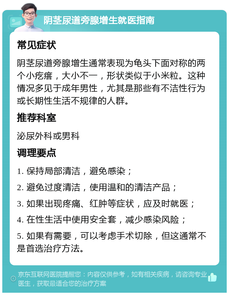 阴茎尿道旁腺增生就医指南 常见症状 阴茎尿道旁腺增生通常表现为龟头下面对称的两个小疙瘩，大小不一，形状类似于小米粒。这种情况多见于成年男性，尤其是那些有不洁性行为或长期性生活不规律的人群。 推荐科室 泌尿外科或男科 调理要点 1. 保持局部清洁，避免感染； 2. 避免过度清洁，使用温和的清洁产品； 3. 如果出现疼痛、红肿等症状，应及时就医； 4. 在性生活中使用安全套，减少感染风险； 5. 如果有需要，可以考虑手术切除，但这通常不是首选治疗方法。