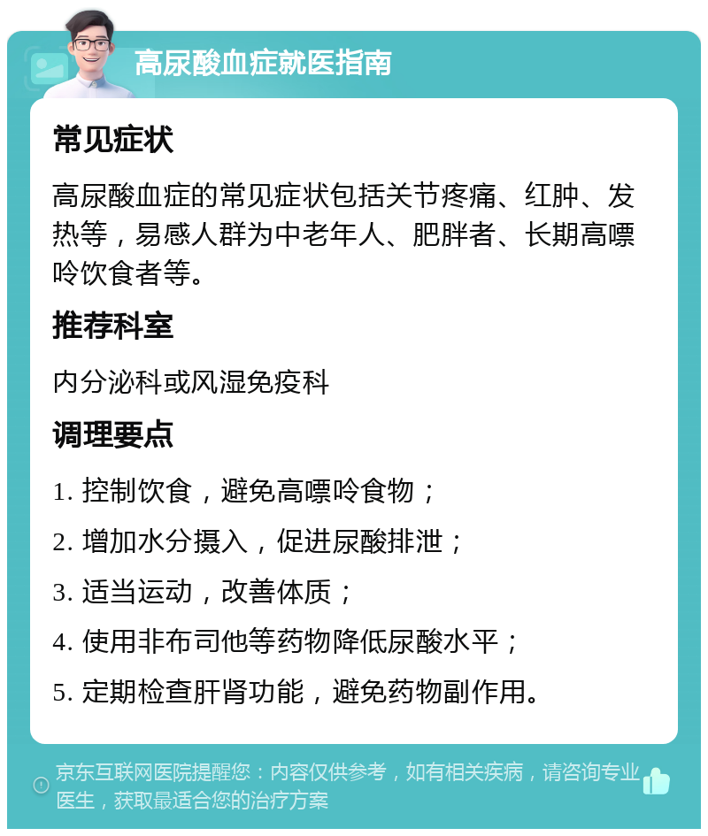 高尿酸血症就医指南 常见症状 高尿酸血症的常见症状包括关节疼痛、红肿、发热等，易感人群为中老年人、肥胖者、长期高嘌呤饮食者等。 推荐科室 内分泌科或风湿免疫科 调理要点 1. 控制饮食，避免高嘌呤食物； 2. 增加水分摄入，促进尿酸排泄； 3. 适当运动，改善体质； 4. 使用非布司他等药物降低尿酸水平； 5. 定期检查肝肾功能，避免药物副作用。