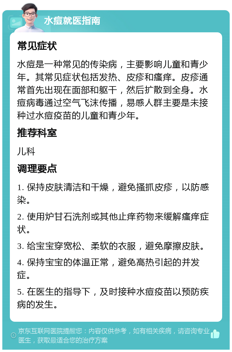 水痘就医指南 常见症状 水痘是一种常见的传染病，主要影响儿童和青少年。其常见症状包括发热、皮疹和瘙痒。皮疹通常首先出现在面部和躯干，然后扩散到全身。水痘病毒通过空气飞沫传播，易感人群主要是未接种过水痘疫苗的儿童和青少年。 推荐科室 儿科 调理要点 1. 保持皮肤清洁和干燥，避免搔抓皮疹，以防感染。 2. 使用炉甘石洗剂或其他止痒药物来缓解瘙痒症状。 3. 给宝宝穿宽松、柔软的衣服，避免摩擦皮肤。 4. 保持宝宝的体温正常，避免高热引起的并发症。 5. 在医生的指导下，及时接种水痘疫苗以预防疾病的发生。