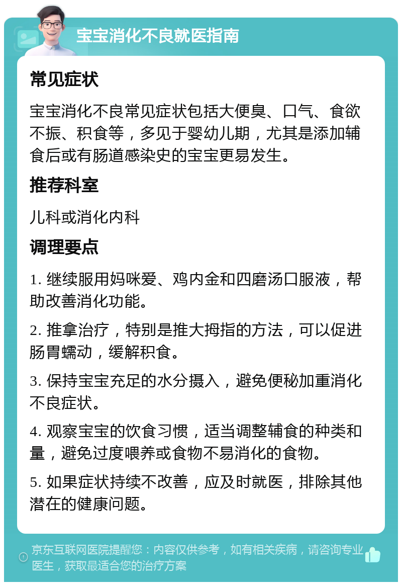 宝宝消化不良就医指南 常见症状 宝宝消化不良常见症状包括大便臭、口气、食欲不振、积食等，多见于婴幼儿期，尤其是添加辅食后或有肠道感染史的宝宝更易发生。 推荐科室 儿科或消化内科 调理要点 1. 继续服用妈咪爱、鸡内金和四磨汤口服液，帮助改善消化功能。 2. 推拿治疗，特别是推大拇指的方法，可以促进肠胃蠕动，缓解积食。 3. 保持宝宝充足的水分摄入，避免便秘加重消化不良症状。 4. 观察宝宝的饮食习惯，适当调整辅食的种类和量，避免过度喂养或食物不易消化的食物。 5. 如果症状持续不改善，应及时就医，排除其他潜在的健康问题。