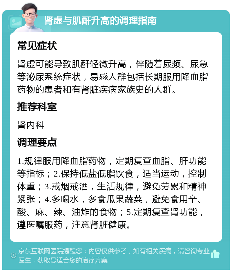 肾虚与肌酐升高的调理指南 常见症状 肾虚可能导致肌酐轻微升高，伴随着尿频、尿急等泌尿系统症状，易感人群包括长期服用降血脂药物的患者和有肾脏疾病家族史的人群。 推荐科室 肾内科 调理要点 1.规律服用降血脂药物，定期复查血脂、肝功能等指标；2.保持低盐低脂饮食，适当运动，控制体重；3.戒烟戒酒，生活规律，避免劳累和精神紧张；4.多喝水，多食瓜果蔬菜，避免食用辛、酸、麻、辣、油炸的食物；5.定期复查肾功能，遵医嘱服药，注意肾脏健康。