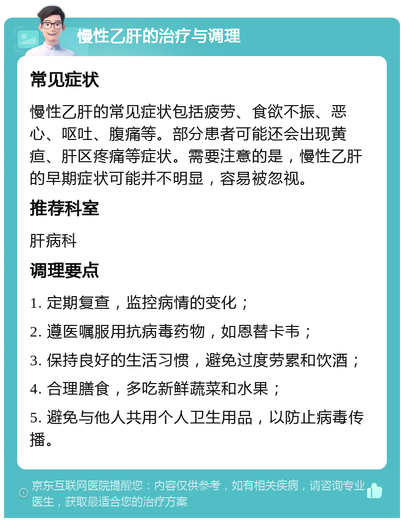 慢性乙肝的治疗与调理 常见症状 慢性乙肝的常见症状包括疲劳、食欲不振、恶心、呕吐、腹痛等。部分患者可能还会出现黄疸、肝区疼痛等症状。需要注意的是，慢性乙肝的早期症状可能并不明显，容易被忽视。 推荐科室 肝病科 调理要点 1. 定期复查，监控病情的变化； 2. 遵医嘱服用抗病毒药物，如恩替卡韦； 3. 保持良好的生活习惯，避免过度劳累和饮酒； 4. 合理膳食，多吃新鲜蔬菜和水果； 5. 避免与他人共用个人卫生用品，以防止病毒传播。