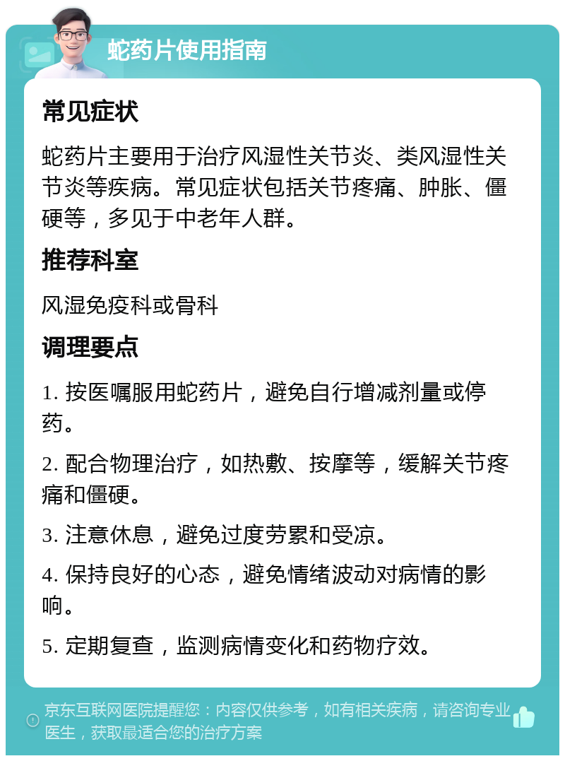 蛇药片使用指南 常见症状 蛇药片主要用于治疗风湿性关节炎、类风湿性关节炎等疾病。常见症状包括关节疼痛、肿胀、僵硬等，多见于中老年人群。 推荐科室 风湿免疫科或骨科 调理要点 1. 按医嘱服用蛇药片，避免自行增减剂量或停药。 2. 配合物理治疗，如热敷、按摩等，缓解关节疼痛和僵硬。 3. 注意休息，避免过度劳累和受凉。 4. 保持良好的心态，避免情绪波动对病情的影响。 5. 定期复查，监测病情变化和药物疗效。