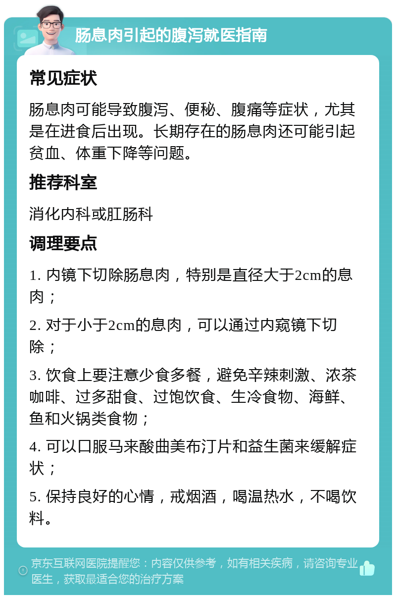 肠息肉引起的腹泻就医指南 常见症状 肠息肉可能导致腹泻、便秘、腹痛等症状，尤其是在进食后出现。长期存在的肠息肉还可能引起贫血、体重下降等问题。 推荐科室 消化内科或肛肠科 调理要点 1. 内镜下切除肠息肉，特别是直径大于2cm的息肉； 2. 对于小于2cm的息肉，可以通过内窥镜下切除； 3. 饮食上要注意少食多餐，避免辛辣刺激、浓茶咖啡、过多甜食、过饱饮食、生冷食物、海鲜、鱼和火锅类食物； 4. 可以口服马来酸曲美布汀片和益生菌来缓解症状； 5. 保持良好的心情，戒烟酒，喝温热水，不喝饮料。