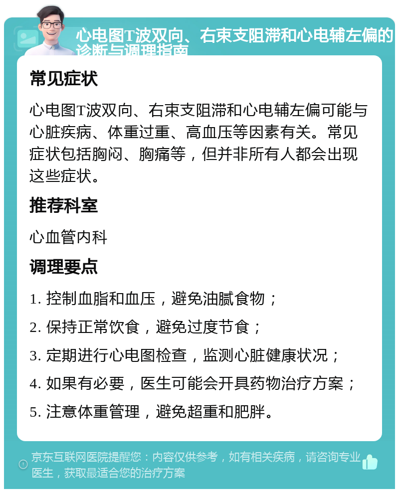 心电图T波双向、右束支阻滞和心电辅左偏的诊断与调理指南 常见症状 心电图T波双向、右束支阻滞和心电辅左偏可能与心脏疾病、体重过重、高血压等因素有关。常见症状包括胸闷、胸痛等，但并非所有人都会出现这些症状。 推荐科室 心血管内科 调理要点 1. 控制血脂和血压，避免油腻食物； 2. 保持正常饮食，避免过度节食； 3. 定期进行心电图检查，监测心脏健康状况； 4. 如果有必要，医生可能会开具药物治疗方案； 5. 注意体重管理，避免超重和肥胖。