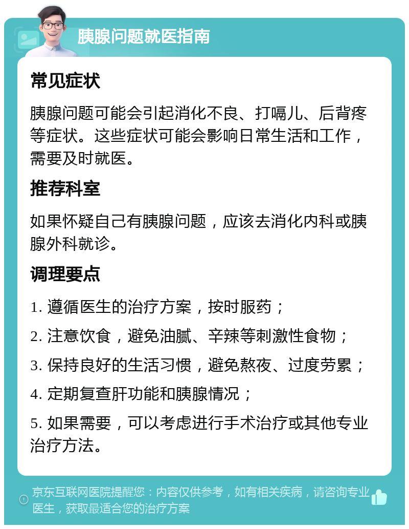 胰腺问题就医指南 常见症状 胰腺问题可能会引起消化不良、打嗝儿、后背疼等症状。这些症状可能会影响日常生活和工作，需要及时就医。 推荐科室 如果怀疑自己有胰腺问题，应该去消化内科或胰腺外科就诊。 调理要点 1. 遵循医生的治疗方案，按时服药； 2. 注意饮食，避免油腻、辛辣等刺激性食物； 3. 保持良好的生活习惯，避免熬夜、过度劳累； 4. 定期复查肝功能和胰腺情况； 5. 如果需要，可以考虑进行手术治疗或其他专业治疗方法。