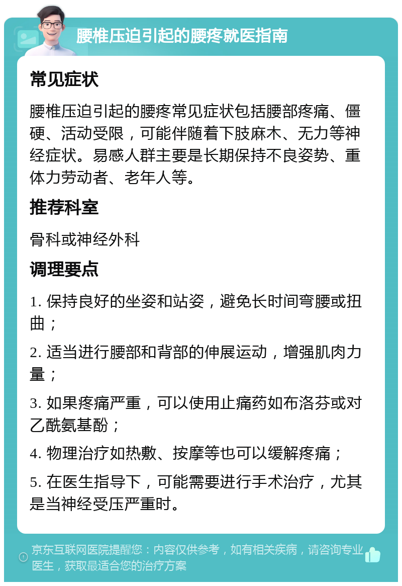 腰椎压迫引起的腰疼就医指南 常见症状 腰椎压迫引起的腰疼常见症状包括腰部疼痛、僵硬、活动受限，可能伴随着下肢麻木、无力等神经症状。易感人群主要是长期保持不良姿势、重体力劳动者、老年人等。 推荐科室 骨科或神经外科 调理要点 1. 保持良好的坐姿和站姿，避免长时间弯腰或扭曲； 2. 适当进行腰部和背部的伸展运动，增强肌肉力量； 3. 如果疼痛严重，可以使用止痛药如布洛芬或对乙酰氨基酚； 4. 物理治疗如热敷、按摩等也可以缓解疼痛； 5. 在医生指导下，可能需要进行手术治疗，尤其是当神经受压严重时。