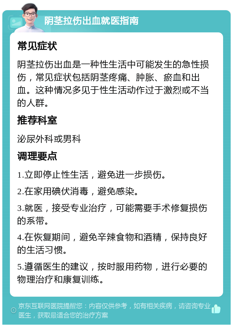 阴茎拉伤出血就医指南 常见症状 阴茎拉伤出血是一种性生活中可能发生的急性损伤，常见症状包括阴茎疼痛、肿胀、瘀血和出血。这种情况多见于性生活动作过于激烈或不当的人群。 推荐科室 泌尿外科或男科 调理要点 1.立即停止性生活，避免进一步损伤。 2.在家用碘伏消毒，避免感染。 3.就医，接受专业治疗，可能需要手术修复损伤的系带。 4.在恢复期间，避免辛辣食物和酒精，保持良好的生活习惯。 5.遵循医生的建议，按时服用药物，进行必要的物理治疗和康复训练。