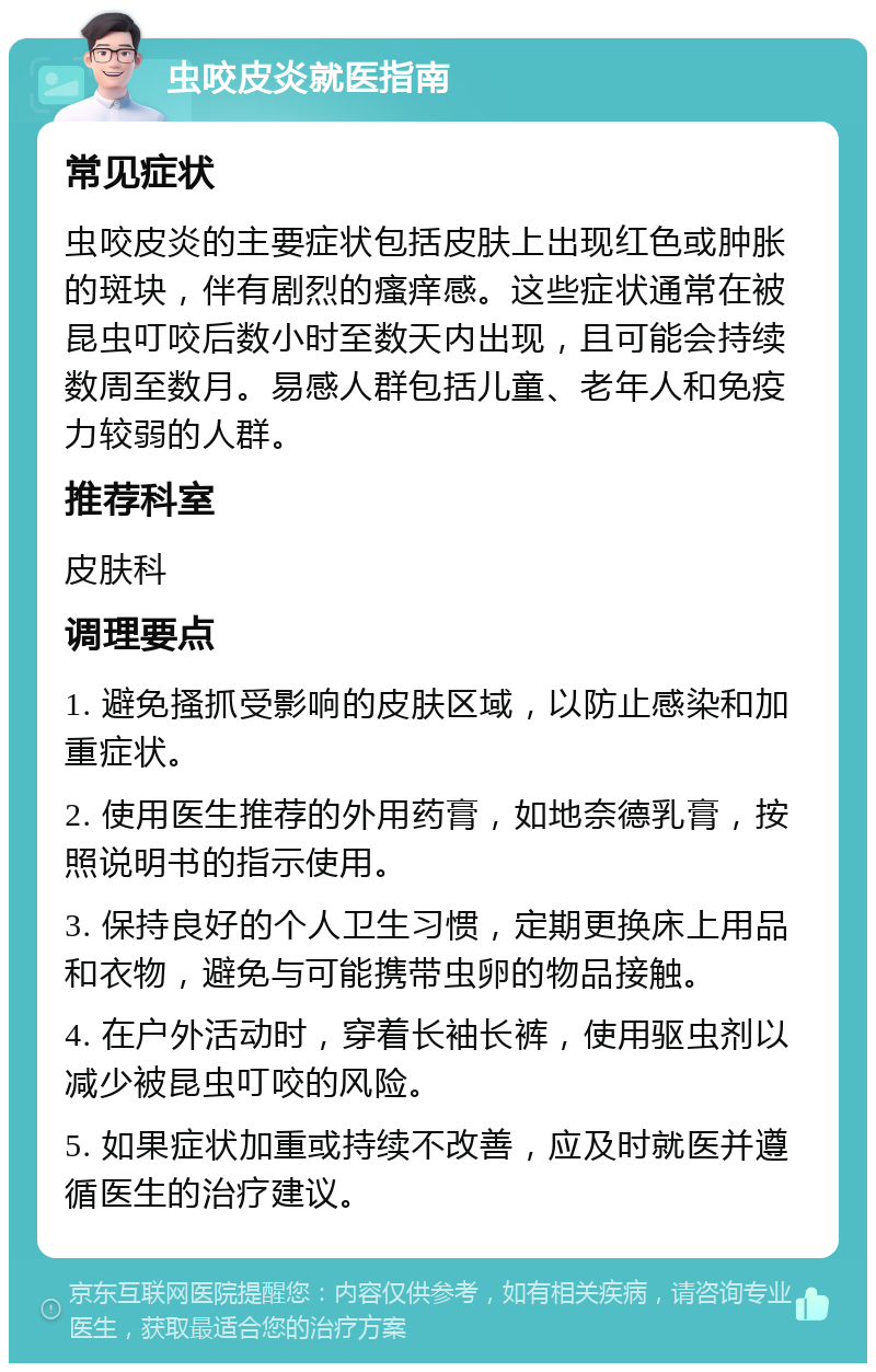 虫咬皮炎就医指南 常见症状 虫咬皮炎的主要症状包括皮肤上出现红色或肿胀的斑块，伴有剧烈的瘙痒感。这些症状通常在被昆虫叮咬后数小时至数天内出现，且可能会持续数周至数月。易感人群包括儿童、老年人和免疫力较弱的人群。 推荐科室 皮肤科 调理要点 1. 避免搔抓受影响的皮肤区域，以防止感染和加重症状。 2. 使用医生推荐的外用药膏，如地奈德乳膏，按照说明书的指示使用。 3. 保持良好的个人卫生习惯，定期更换床上用品和衣物，避免与可能携带虫卵的物品接触。 4. 在户外活动时，穿着长袖长裤，使用驱虫剂以减少被昆虫叮咬的风险。 5. 如果症状加重或持续不改善，应及时就医并遵循医生的治疗建议。