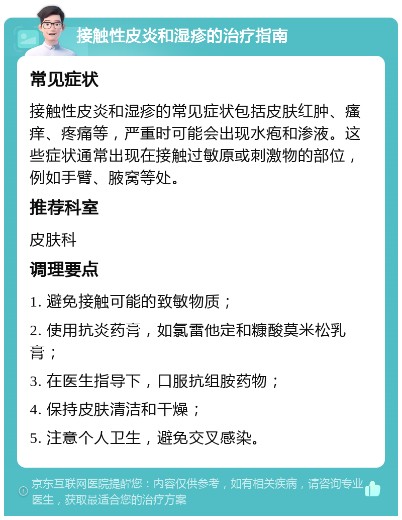 接触性皮炎和湿疹的治疗指南 常见症状 接触性皮炎和湿疹的常见症状包括皮肤红肿、瘙痒、疼痛等，严重时可能会出现水疱和渗液。这些症状通常出现在接触过敏原或刺激物的部位，例如手臂、腋窝等处。 推荐科室 皮肤科 调理要点 1. 避免接触可能的致敏物质； 2. 使用抗炎药膏，如氯雷他定和糠酸莫米松乳膏； 3. 在医生指导下，口服抗组胺药物； 4. 保持皮肤清洁和干燥； 5. 注意个人卫生，避免交叉感染。