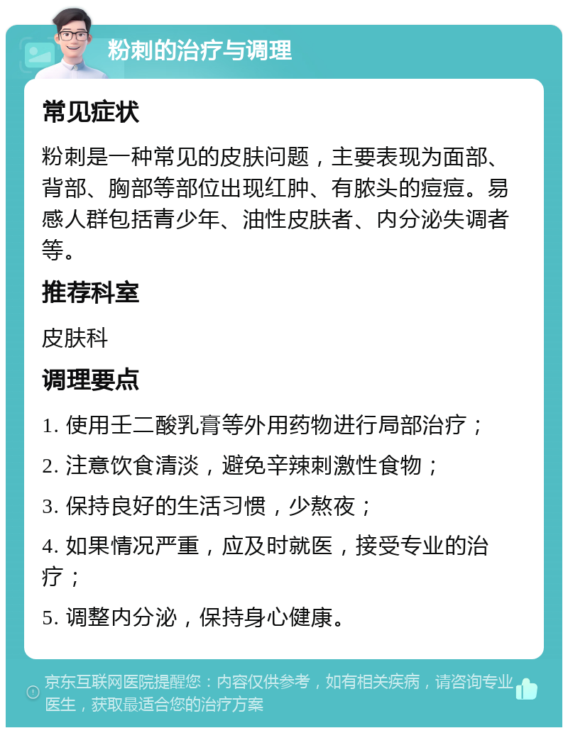 粉刺的治疗与调理 常见症状 粉刺是一种常见的皮肤问题，主要表现为面部、背部、胸部等部位出现红肿、有脓头的痘痘。易感人群包括青少年、油性皮肤者、内分泌失调者等。 推荐科室 皮肤科 调理要点 1. 使用壬二酸乳膏等外用药物进行局部治疗； 2. 注意饮食清淡，避免辛辣刺激性食物； 3. 保持良好的生活习惯，少熬夜； 4. 如果情况严重，应及时就医，接受专业的治疗； 5. 调整内分泌，保持身心健康。