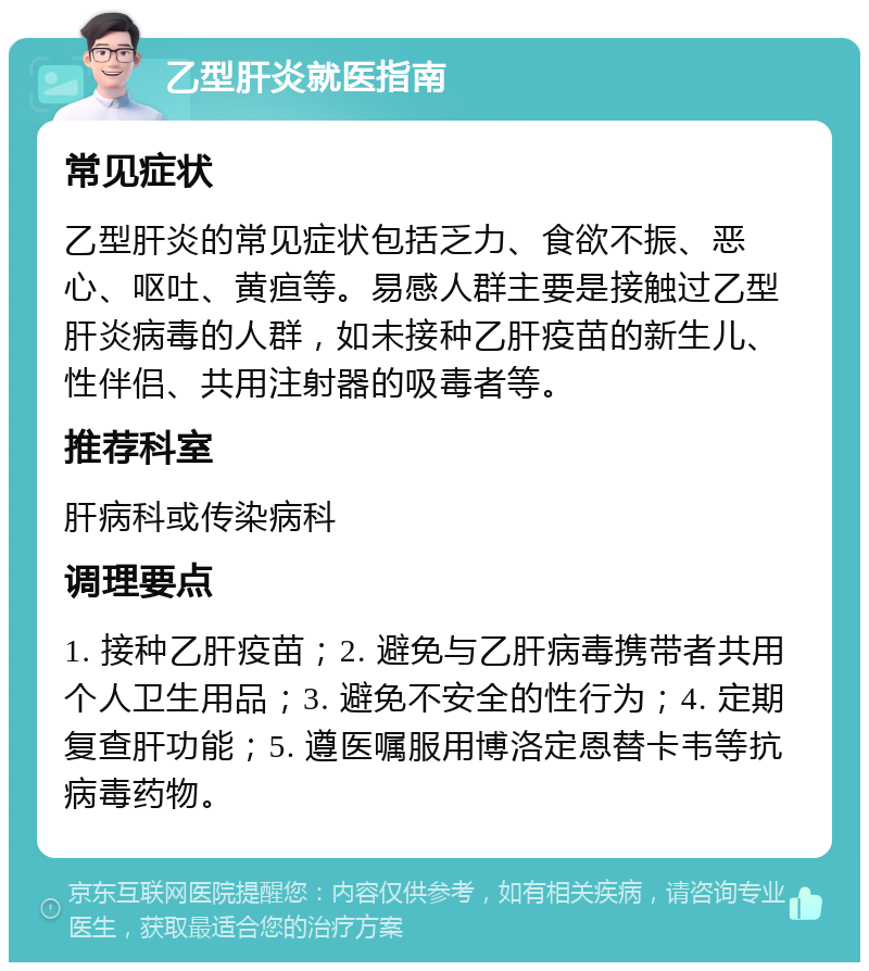 乙型肝炎就医指南 常见症状 乙型肝炎的常见症状包括乏力、食欲不振、恶心、呕吐、黄疸等。易感人群主要是接触过乙型肝炎病毒的人群，如未接种乙肝疫苗的新生儿、性伴侣、共用注射器的吸毒者等。 推荐科室 肝病科或传染病科 调理要点 1. 接种乙肝疫苗；2. 避免与乙肝病毒携带者共用个人卫生用品；3. 避免不安全的性行为；4. 定期复查肝功能；5. 遵医嘱服用博洛定恩替卡韦等抗病毒药物。