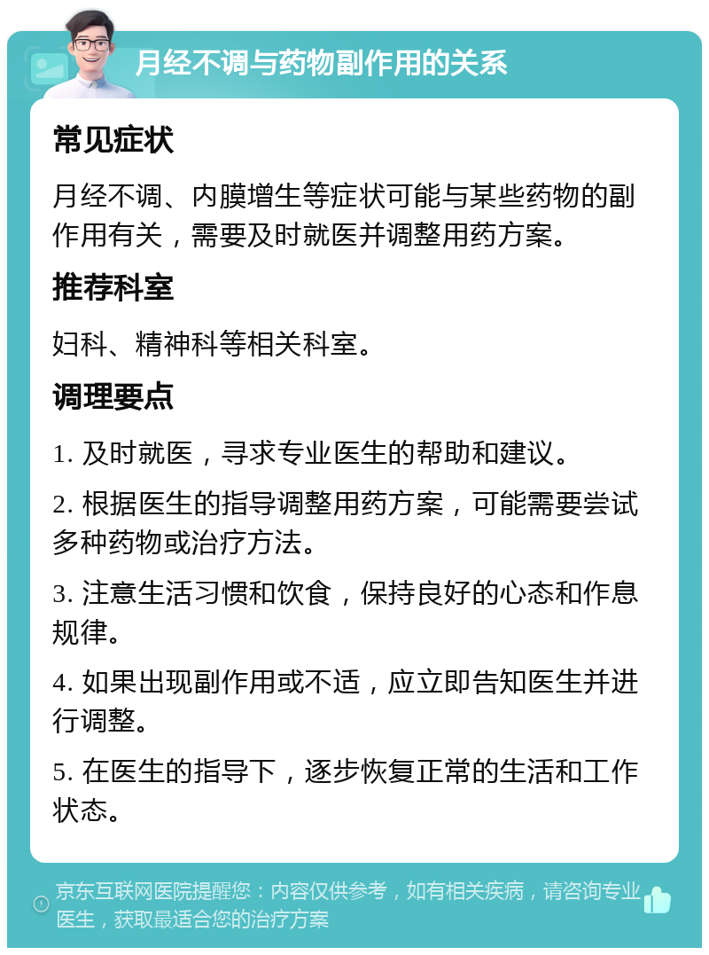 月经不调与药物副作用的关系 常见症状 月经不调、内膜增生等症状可能与某些药物的副作用有关，需要及时就医并调整用药方案。 推荐科室 妇科、精神科等相关科室。 调理要点 1. 及时就医，寻求专业医生的帮助和建议。 2. 根据医生的指导调整用药方案，可能需要尝试多种药物或治疗方法。 3. 注意生活习惯和饮食，保持良好的心态和作息规律。 4. 如果出现副作用或不适，应立即告知医生并进行调整。 5. 在医生的指导下，逐步恢复正常的生活和工作状态。