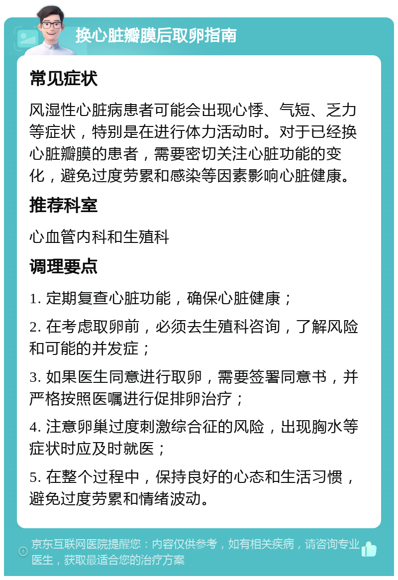 换心脏瓣膜后取卵指南 常见症状 风湿性心脏病患者可能会出现心悸、气短、乏力等症状，特别是在进行体力活动时。对于已经换心脏瓣膜的患者，需要密切关注心脏功能的变化，避免过度劳累和感染等因素影响心脏健康。 推荐科室 心血管内科和生殖科 调理要点 1. 定期复查心脏功能，确保心脏健康； 2. 在考虑取卵前，必须去生殖科咨询，了解风险和可能的并发症； 3. 如果医生同意进行取卵，需要签署同意书，并严格按照医嘱进行促排卵治疗； 4. 注意卵巢过度刺激综合征的风险，出现胸水等症状时应及时就医； 5. 在整个过程中，保持良好的心态和生活习惯，避免过度劳累和情绪波动。