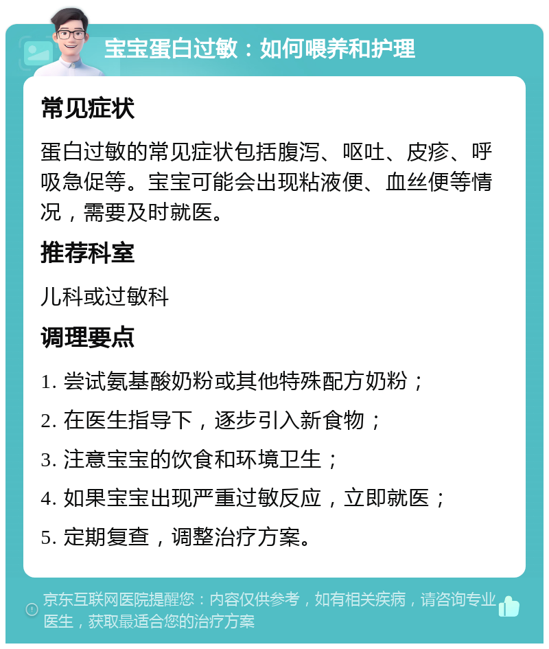 宝宝蛋白过敏：如何喂养和护理 常见症状 蛋白过敏的常见症状包括腹泻、呕吐、皮疹、呼吸急促等。宝宝可能会出现粘液便、血丝便等情况，需要及时就医。 推荐科室 儿科或过敏科 调理要点 1. 尝试氨基酸奶粉或其他特殊配方奶粉； 2. 在医生指导下，逐步引入新食物； 3. 注意宝宝的饮食和环境卫生； 4. 如果宝宝出现严重过敏反应，立即就医； 5. 定期复查，调整治疗方案。