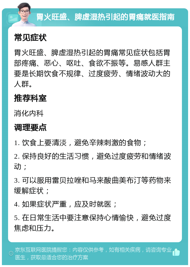 胃火旺盛、脾虚湿热引起的胃痛就医指南 常见症状 胃火旺盛、脾虚湿热引起的胃痛常见症状包括胃部疼痛、恶心、呕吐、食欲不振等。易感人群主要是长期饮食不规律、过度疲劳、情绪波动大的人群。 推荐科室 消化内科 调理要点 1. 饮食上要清淡，避免辛辣刺激的食物； 2. 保持良好的生活习惯，避免过度疲劳和情绪波动； 3. 可以服用雷贝拉唑和马来酸曲美布汀等药物来缓解症状； 4. 如果症状严重，应及时就医； 5. 在日常生活中要注意保持心情愉快，避免过度焦虑和压力。