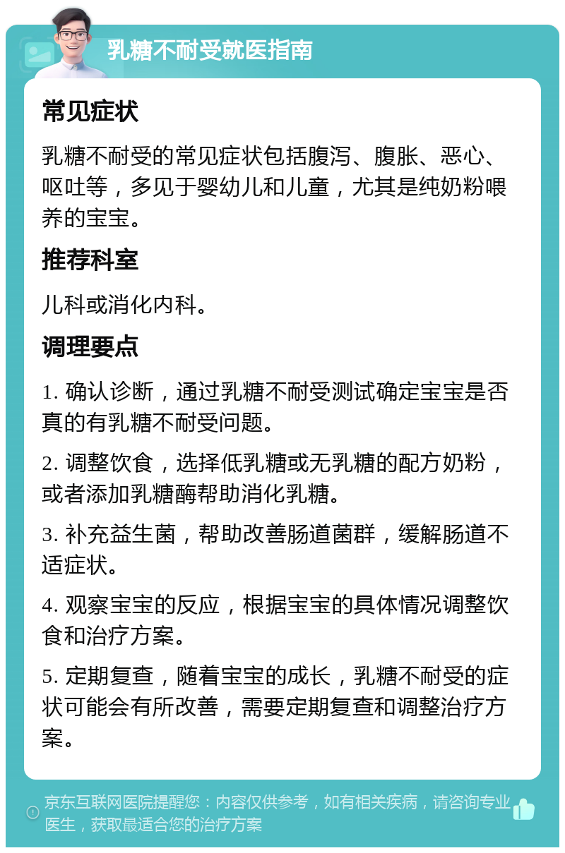 乳糖不耐受就医指南 常见症状 乳糖不耐受的常见症状包括腹泻、腹胀、恶心、呕吐等，多见于婴幼儿和儿童，尤其是纯奶粉喂养的宝宝。 推荐科室 儿科或消化内科。 调理要点 1. 确认诊断，通过乳糖不耐受测试确定宝宝是否真的有乳糖不耐受问题。 2. 调整饮食，选择低乳糖或无乳糖的配方奶粉，或者添加乳糖酶帮助消化乳糖。 3. 补充益生菌，帮助改善肠道菌群，缓解肠道不适症状。 4. 观察宝宝的反应，根据宝宝的具体情况调整饮食和治疗方案。 5. 定期复查，随着宝宝的成长，乳糖不耐受的症状可能会有所改善，需要定期复查和调整治疗方案。