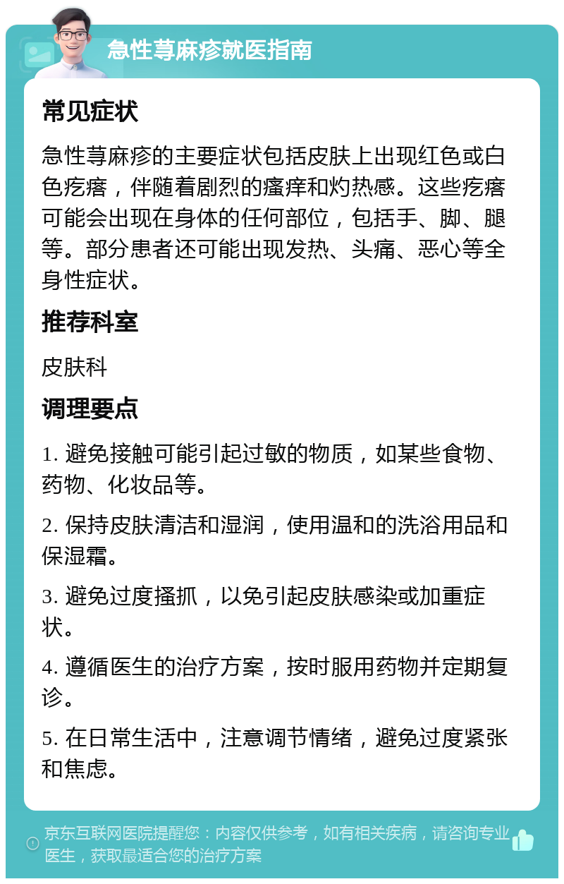 急性荨麻疹就医指南 常见症状 急性荨麻疹的主要症状包括皮肤上出现红色或白色疙瘩，伴随着剧烈的瘙痒和灼热感。这些疙瘩可能会出现在身体的任何部位，包括手、脚、腿等。部分患者还可能出现发热、头痛、恶心等全身性症状。 推荐科室 皮肤科 调理要点 1. 避免接触可能引起过敏的物质，如某些食物、药物、化妆品等。 2. 保持皮肤清洁和湿润，使用温和的洗浴用品和保湿霜。 3. 避免过度搔抓，以免引起皮肤感染或加重症状。 4. 遵循医生的治疗方案，按时服用药物并定期复诊。 5. 在日常生活中，注意调节情绪，避免过度紧张和焦虑。