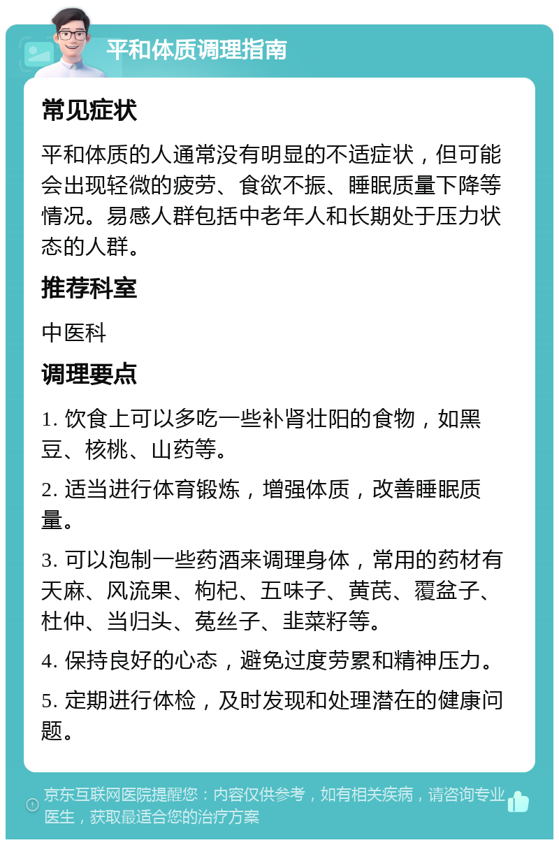 平和体质调理指南 常见症状 平和体质的人通常没有明显的不适症状，但可能会出现轻微的疲劳、食欲不振、睡眠质量下降等情况。易感人群包括中老年人和长期处于压力状态的人群。 推荐科室 中医科 调理要点 1. 饮食上可以多吃一些补肾壮阳的食物，如黑豆、核桃、山药等。 2. 适当进行体育锻炼，增强体质，改善睡眠质量。 3. 可以泡制一些药酒来调理身体，常用的药材有天麻、风流果、枸杞、五味子、黄芪、覆盆子、杜仲、当归头、菟丝子、韭菜籽等。 4. 保持良好的心态，避免过度劳累和精神压力。 5. 定期进行体检，及时发现和处理潜在的健康问题。