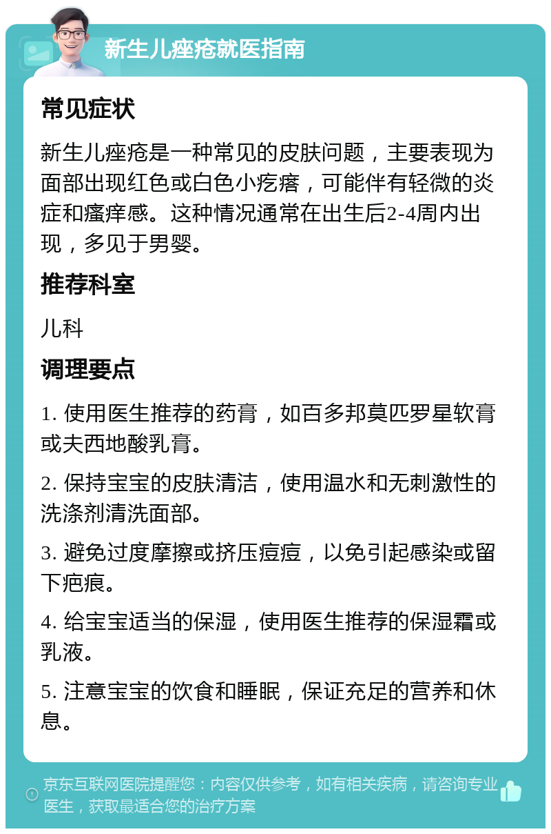 新生儿痤疮就医指南 常见症状 新生儿痤疮是一种常见的皮肤问题，主要表现为面部出现红色或白色小疙瘩，可能伴有轻微的炎症和瘙痒感。这种情况通常在出生后2-4周内出现，多见于男婴。 推荐科室 儿科 调理要点 1. 使用医生推荐的药膏，如百多邦莫匹罗星软膏或夫西地酸乳膏。 2. 保持宝宝的皮肤清洁，使用温水和无刺激性的洗涤剂清洗面部。 3. 避免过度摩擦或挤压痘痘，以免引起感染或留下疤痕。 4. 给宝宝适当的保湿，使用医生推荐的保湿霜或乳液。 5. 注意宝宝的饮食和睡眠，保证充足的营养和休息。