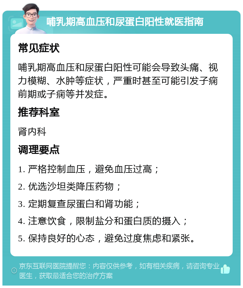 哺乳期高血压和尿蛋白阳性就医指南 常见症状 哺乳期高血压和尿蛋白阳性可能会导致头痛、视力模糊、水肿等症状，严重时甚至可能引发子痫前期或子痫等并发症。 推荐科室 肾内科 调理要点 1. 严格控制血压，避免血压过高； 2. 优选沙坦类降压药物； 3. 定期复查尿蛋白和肾功能； 4. 注意饮食，限制盐分和蛋白质的摄入； 5. 保持良好的心态，避免过度焦虑和紧张。