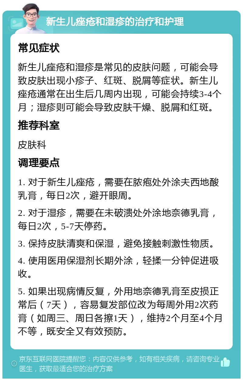 新生儿痤疮和湿疹的治疗和护理 常见症状 新生儿痤疮和湿疹是常见的皮肤问题，可能会导致皮肤出现小疹子、红斑、脱屑等症状。新生儿痤疮通常在出生后几周内出现，可能会持续3-4个月；湿疹则可能会导致皮肤干燥、脱屑和红斑。 推荐科室 皮肤科 调理要点 1. 对于新生儿痤疮，需要在脓疱处外涂夫西地酸乳膏，每日2次，避开眼周。 2. 对于湿疹，需要在未破溃处外涂地奈德乳膏，每日2次，5-7天停药。 3. 保持皮肤清爽和保湿，避免接触刺激性物质。 4. 使用医用保湿剂长期外涂，轻揉一分钟促进吸收。 5. 如果出现病情反复，外用地奈德乳膏至皮损正常后（7天），容易复发部位改为每周外用2次药膏（如周三、周日各擦1天），维持2个月至4个月不等，既安全又有效预防。