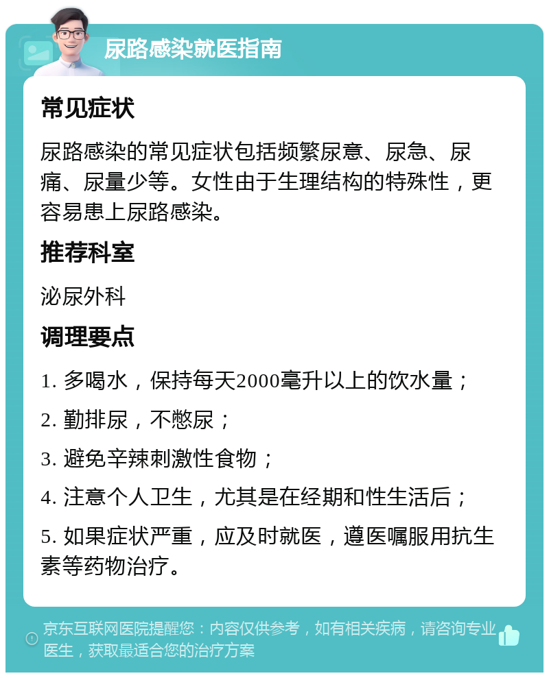 尿路感染就医指南 常见症状 尿路感染的常见症状包括频繁尿意、尿急、尿痛、尿量少等。女性由于生理结构的特殊性，更容易患上尿路感染。 推荐科室 泌尿外科 调理要点 1. 多喝水，保持每天2000毫升以上的饮水量； 2. 勤排尿，不憋尿； 3. 避免辛辣刺激性食物； 4. 注意个人卫生，尤其是在经期和性生活后； 5. 如果症状严重，应及时就医，遵医嘱服用抗生素等药物治疗。