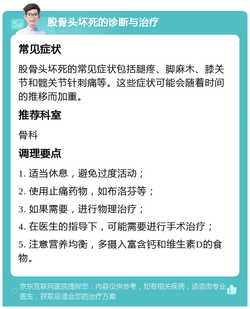 股骨头坏死的诊断与治疗 常见症状 股骨头坏死的常见症状包括腿疼、脚麻木、膝关节和髋关节针刺痛等。这些症状可能会随着时间的推移而加重。 推荐科室 骨科 调理要点 1. 适当休息，避免过度活动； 2. 使用止痛药物，如布洛芬等； 3. 如果需要，进行物理治疗； 4. 在医生的指导下，可能需要进行手术治疗； 5. 注意营养均衡，多摄入富含钙和维生素D的食物。