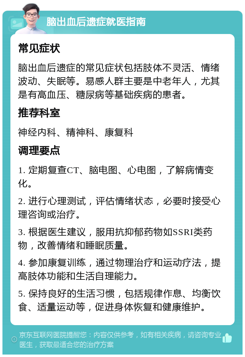 脑出血后遗症就医指南 常见症状 脑出血后遗症的常见症状包括肢体不灵活、情绪波动、失眠等。易感人群主要是中老年人，尤其是有高血压、糖尿病等基础疾病的患者。 推荐科室 神经内科、精神科、康复科 调理要点 1. 定期复查CT、脑电图、心电图，了解病情变化。 2. 进行心理测试，评估情绪状态，必要时接受心理咨询或治疗。 3. 根据医生建议，服用抗抑郁药物如SSRI类药物，改善情绪和睡眠质量。 4. 参加康复训练，通过物理治疗和运动疗法，提高肢体功能和生活自理能力。 5. 保持良好的生活习惯，包括规律作息、均衡饮食、适量运动等，促进身体恢复和健康维护。