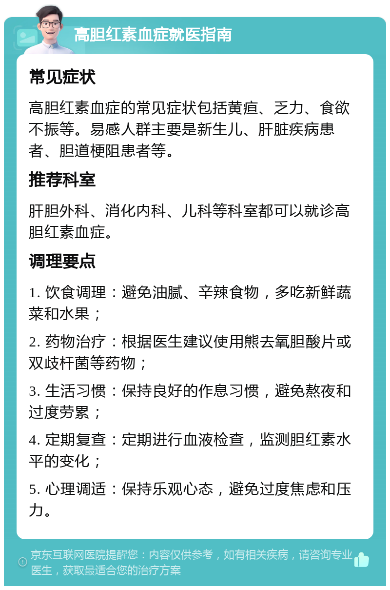 高胆红素血症就医指南 常见症状 高胆红素血症的常见症状包括黄疸、乏力、食欲不振等。易感人群主要是新生儿、肝脏疾病患者、胆道梗阻患者等。 推荐科室 肝胆外科、消化内科、儿科等科室都可以就诊高胆红素血症。 调理要点 1. 饮食调理：避免油腻、辛辣食物，多吃新鲜蔬菜和水果； 2. 药物治疗：根据医生建议使用熊去氧胆酸片或双歧杆菌等药物； 3. 生活习惯：保持良好的作息习惯，避免熬夜和过度劳累； 4. 定期复查：定期进行血液检查，监测胆红素水平的变化； 5. 心理调适：保持乐观心态，避免过度焦虑和压力。