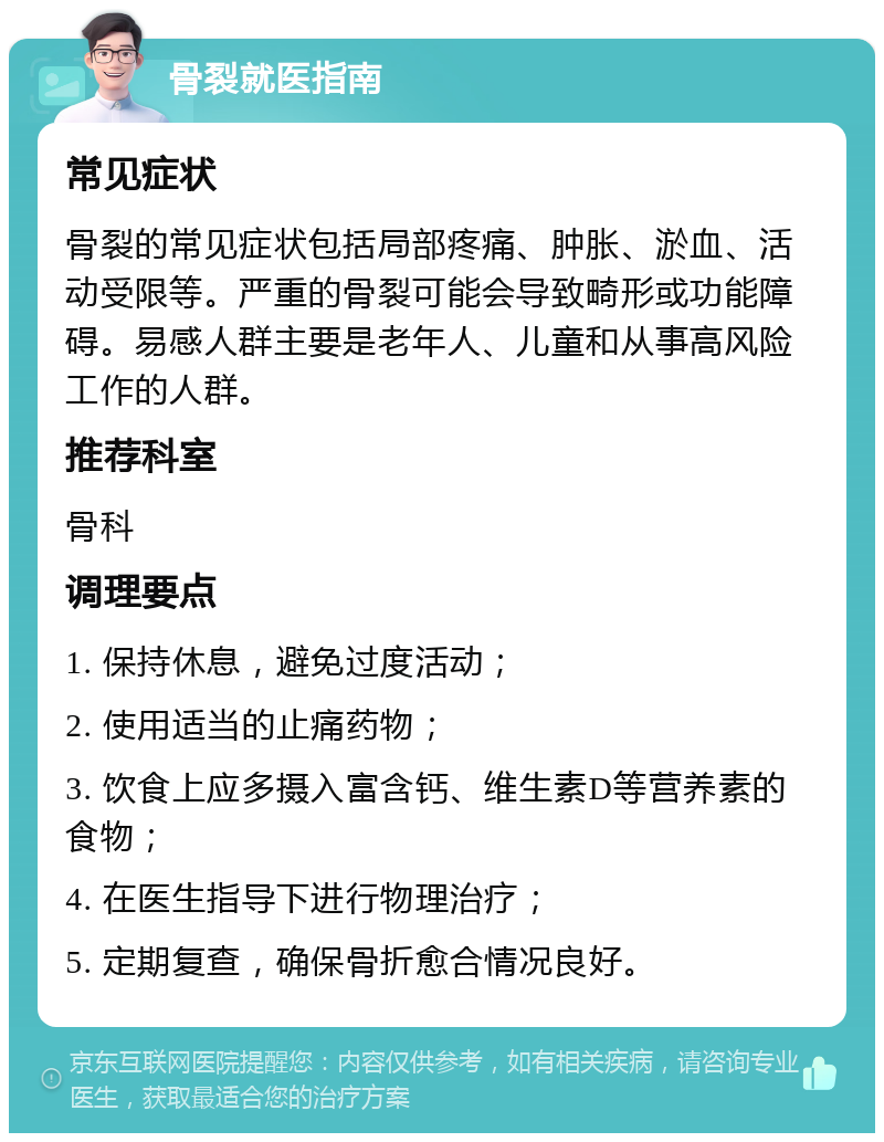 骨裂就医指南 常见症状 骨裂的常见症状包括局部疼痛、肿胀、淤血、活动受限等。严重的骨裂可能会导致畸形或功能障碍。易感人群主要是老年人、儿童和从事高风险工作的人群。 推荐科室 骨科 调理要点 1. 保持休息，避免过度活动； 2. 使用适当的止痛药物； 3. 饮食上应多摄入富含钙、维生素D等营养素的食物； 4. 在医生指导下进行物理治疗； 5. 定期复查，确保骨折愈合情况良好。