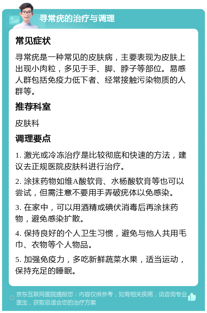 寻常疣的治疗与调理 常见症状 寻常疣是一种常见的皮肤病，主要表现为皮肤上出现小肉粒，多见于手、脚、脖子等部位。易感人群包括免疫力低下者、经常接触污染物质的人群等。 推荐科室 皮肤科 调理要点 1. 激光或冷冻治疗是比较彻底和快速的方法，建议去正规医院皮肤科进行治疗。 2. 涂抹药物如维A酸软膏、水杨酸软膏等也可以尝试，但需注意不要用手弄破疣体以免感染。 3. 在家中，可以用酒精或碘伏消毒后再涂抹药物，避免感染扩散。 4. 保持良好的个人卫生习惯，避免与他人共用毛巾、衣物等个人物品。 5. 加强免疫力，多吃新鲜蔬菜水果，适当运动，保持充足的睡眠。