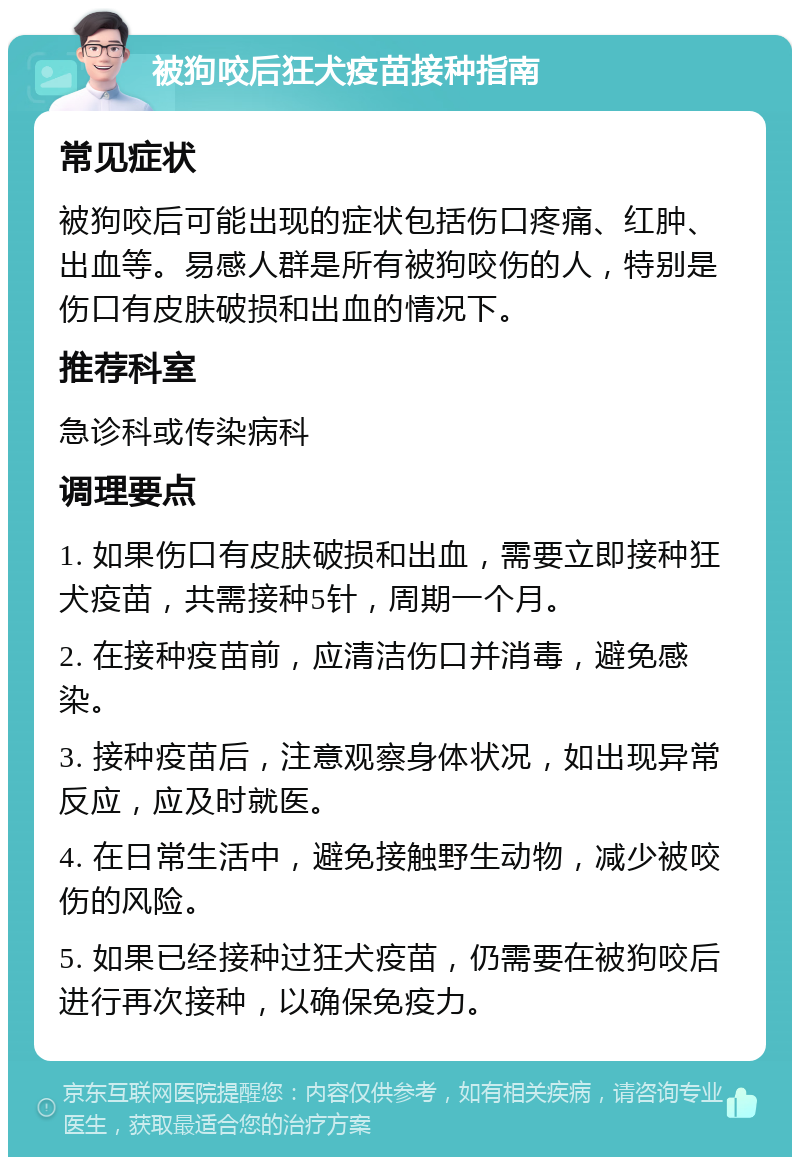 被狗咬后狂犬疫苗接种指南 常见症状 被狗咬后可能出现的症状包括伤口疼痛、红肿、出血等。易感人群是所有被狗咬伤的人，特别是伤口有皮肤破损和出血的情况下。 推荐科室 急诊科或传染病科 调理要点 1. 如果伤口有皮肤破损和出血，需要立即接种狂犬疫苗，共需接种5针，周期一个月。 2. 在接种疫苗前，应清洁伤口并消毒，避免感染。 3. 接种疫苗后，注意观察身体状况，如出现异常反应，应及时就医。 4. 在日常生活中，避免接触野生动物，减少被咬伤的风险。 5. 如果已经接种过狂犬疫苗，仍需要在被狗咬后进行再次接种，以确保免疫力。