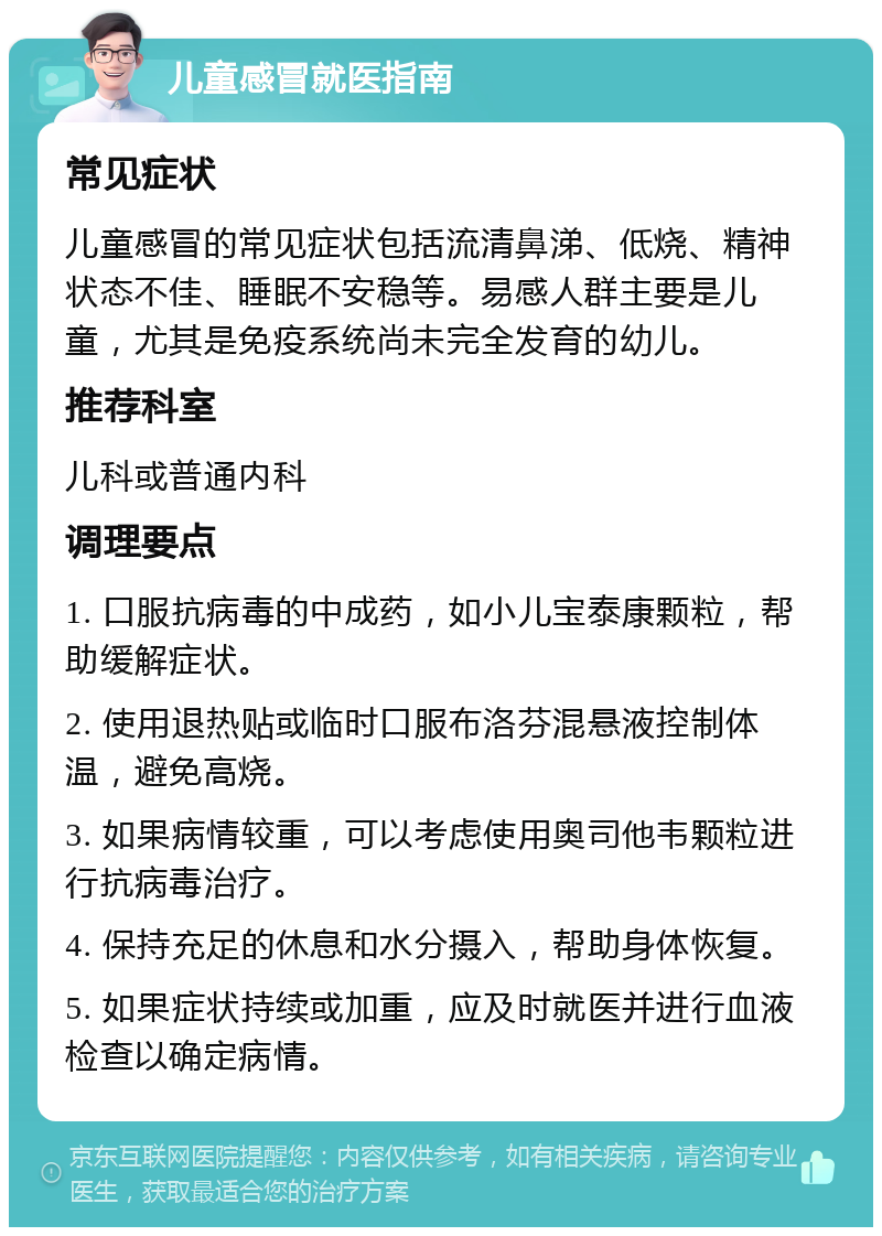 儿童感冒就医指南 常见症状 儿童感冒的常见症状包括流清鼻涕、低烧、精神状态不佳、睡眠不安稳等。易感人群主要是儿童，尤其是免疫系统尚未完全发育的幼儿。 推荐科室 儿科或普通内科 调理要点 1. 口服抗病毒的中成药，如小儿宝泰康颗粒，帮助缓解症状。 2. 使用退热贴或临时口服布洛芬混悬液控制体温，避免高烧。 3. 如果病情较重，可以考虑使用奥司他韦颗粒进行抗病毒治疗。 4. 保持充足的休息和水分摄入，帮助身体恢复。 5. 如果症状持续或加重，应及时就医并进行血液检查以确定病情。