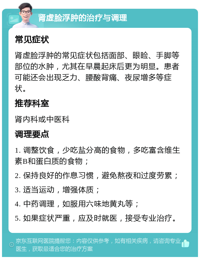 肾虚脸浮肿的治疗与调理 常见症状 肾虚脸浮肿的常见症状包括面部、眼睑、手脚等部位的水肿，尤其在早晨起床后更为明显。患者可能还会出现乏力、腰酸背痛、夜尿增多等症状。 推荐科室 肾内科或中医科 调理要点 1. 调整饮食，少吃盐分高的食物，多吃富含维生素B和蛋白质的食物； 2. 保持良好的作息习惯，避免熬夜和过度劳累； 3. 适当运动，增强体质； 4. 中药调理，如服用六味地黄丸等； 5. 如果症状严重，应及时就医，接受专业治疗。