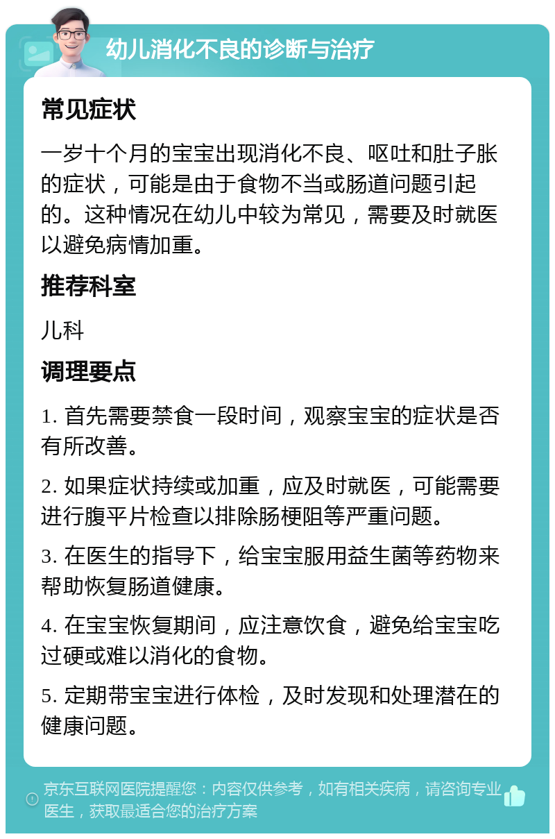 幼儿消化不良的诊断与治疗 常见症状 一岁十个月的宝宝出现消化不良、呕吐和肚子胀的症状，可能是由于食物不当或肠道问题引起的。这种情况在幼儿中较为常见，需要及时就医以避免病情加重。 推荐科室 儿科 调理要点 1. 首先需要禁食一段时间，观察宝宝的症状是否有所改善。 2. 如果症状持续或加重，应及时就医，可能需要进行腹平片检查以排除肠梗阻等严重问题。 3. 在医生的指导下，给宝宝服用益生菌等药物来帮助恢复肠道健康。 4. 在宝宝恢复期间，应注意饮食，避免给宝宝吃过硬或难以消化的食物。 5. 定期带宝宝进行体检，及时发现和处理潜在的健康问题。