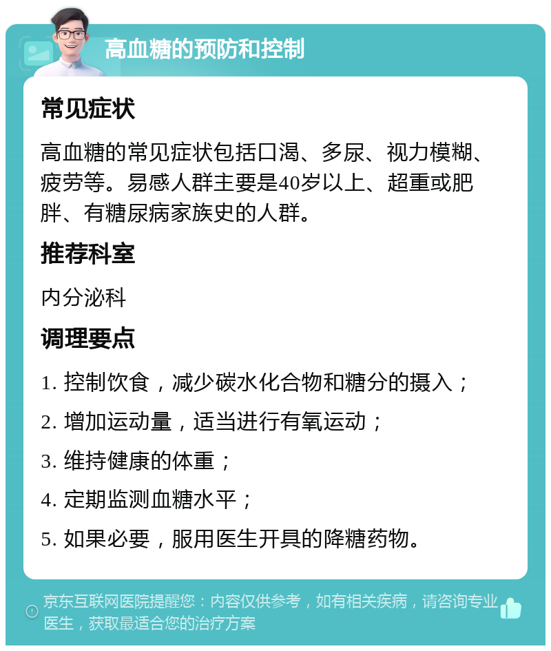 高血糖的预防和控制 常见症状 高血糖的常见症状包括口渴、多尿、视力模糊、疲劳等。易感人群主要是40岁以上、超重或肥胖、有糖尿病家族史的人群。 推荐科室 内分泌科 调理要点 1. 控制饮食，减少碳水化合物和糖分的摄入； 2. 增加运动量，适当进行有氧运动； 3. 维持健康的体重； 4. 定期监测血糖水平； 5. 如果必要，服用医生开具的降糖药物。