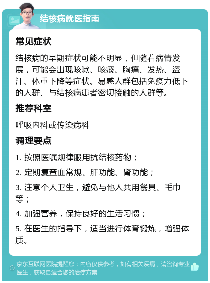 结核病就医指南 常见症状 结核病的早期症状可能不明显，但随着病情发展，可能会出现咳嗽、咳痰、胸痛、发热、盗汗、体重下降等症状。易感人群包括免疫力低下的人群、与结核病患者密切接触的人群等。 推荐科室 呼吸内科或传染病科 调理要点 1. 按照医嘱规律服用抗结核药物； 2. 定期复查血常规、肝功能、肾功能； 3. 注意个人卫生，避免与他人共用餐具、毛巾等； 4. 加强营养，保持良好的生活习惯； 5. 在医生的指导下，适当进行体育锻炼，增强体质。