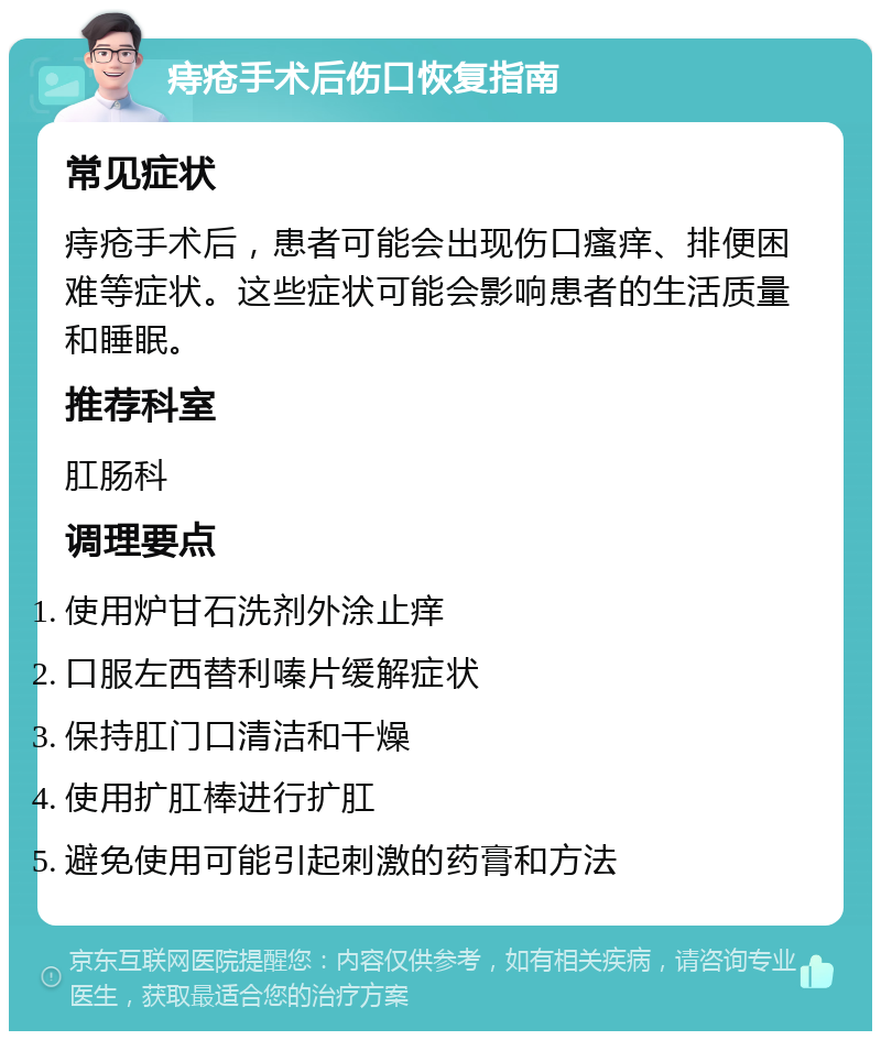 痔疮手术后伤口恢复指南 常见症状 痔疮手术后，患者可能会出现伤口瘙痒、排便困难等症状。这些症状可能会影响患者的生活质量和睡眠。 推荐科室 肛肠科 调理要点 使用炉甘石洗剂外涂止痒 口服左西替利嗪片缓解症状 保持肛门口清洁和干燥 使用扩肛棒进行扩肛 避免使用可能引起刺激的药膏和方法