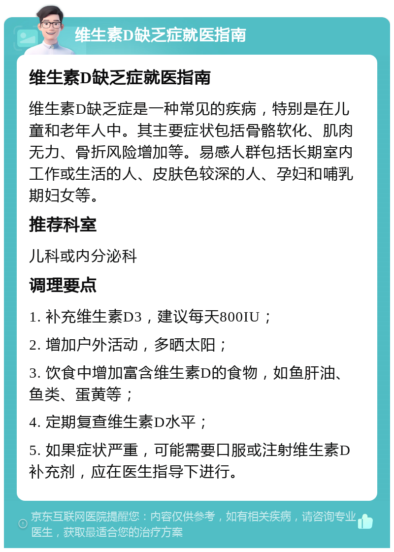 维生素D缺乏症就医指南 维生素D缺乏症就医指南 维生素D缺乏症是一种常见的疾病，特别是在儿童和老年人中。其主要症状包括骨骼软化、肌肉无力、骨折风险增加等。易感人群包括长期室内工作或生活的人、皮肤色较深的人、孕妇和哺乳期妇女等。 推荐科室 儿科或内分泌科 调理要点 1. 补充维生素D3，建议每天800IU； 2. 增加户外活动，多晒太阳； 3. 饮食中增加富含维生素D的食物，如鱼肝油、鱼类、蛋黄等； 4. 定期复查维生素D水平； 5. 如果症状严重，可能需要口服或注射维生素D补充剂，应在医生指导下进行。