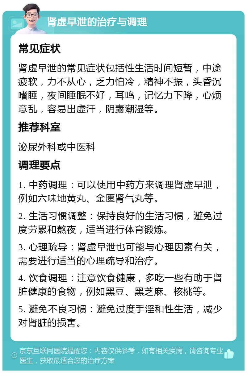 肾虚早泄的治疗与调理 常见症状 肾虚早泄的常见症状包括性生活时间短暂，中途疲软，力不从心，乏力怕冷，精神不振，头昏沉嗜睡，夜间睡眠不好，耳鸣，记忆力下降，心烦意乱，容易出虚汗，阴囊潮湿等。 推荐科室 泌尿外科或中医科 调理要点 1. 中药调理：可以使用中药方来调理肾虚早泄，例如六味地黄丸、金匮肾气丸等。 2. 生活习惯调整：保持良好的生活习惯，避免过度劳累和熬夜，适当进行体育锻炼。 3. 心理疏导：肾虚早泄也可能与心理因素有关，需要进行适当的心理疏导和治疗。 4. 饮食调理：注意饮食健康，多吃一些有助于肾脏健康的食物，例如黑豆、黑芝麻、核桃等。 5. 避免不良习惯：避免过度手淫和性生活，减少对肾脏的损害。